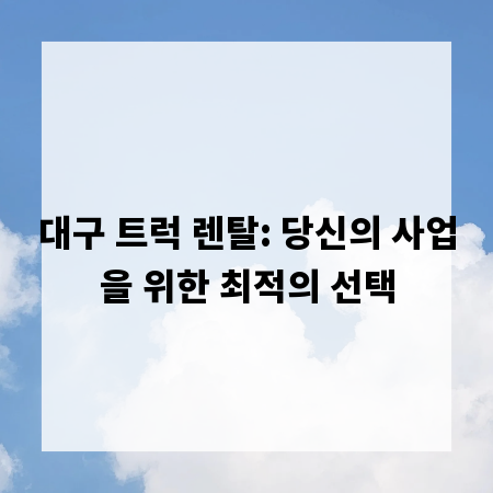 대구 트럭 렌탈: 당신의 사업을 위한 최적의 선택