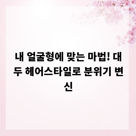 내 얼굴형에 맞는 마법! 대두 헤어스타일로 분위기 변신