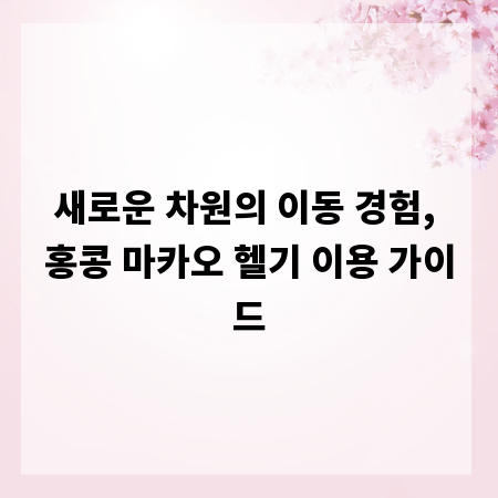 새로운 차원의 이동 경험, 홍콩 마카오 헬기 이용 가이드