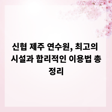 신협 제주 연수원, 최고의 시설과 합리적인 이용법 총정리