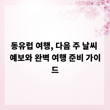 동유럽 여행, 다음 주 날씨 예보와 완벽 여행 준비 가이드