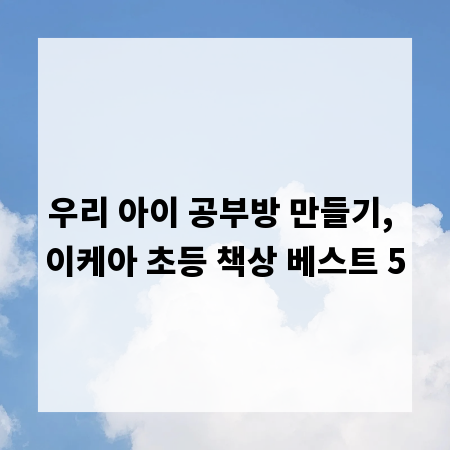 우리 아이 공부방 만들기, 이케아 초등 책상 베스트 5