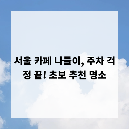서울 카페 나들이, 주차 걱정 끝! 초보 추천 명소