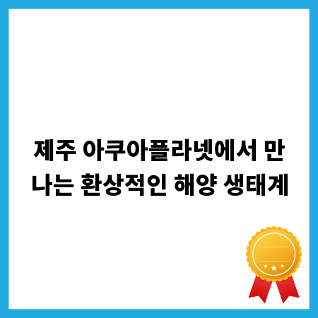 제주 아쿠아플라넷에서 만나는 환상적인 해양 생태계