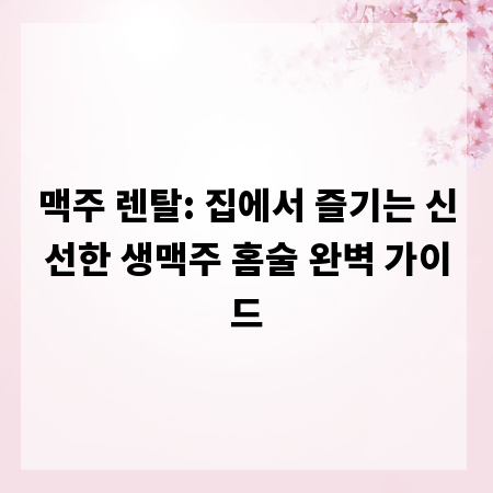 맥주 렌탈: 집에서 즐기는 신선한 생맥주 홈술 완벽 가이드