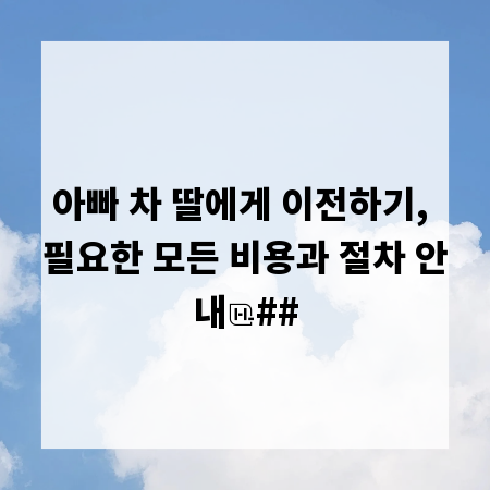 아빠 차 딸에게 이전하기, 필요한 모든 비용과 절차 안내
##