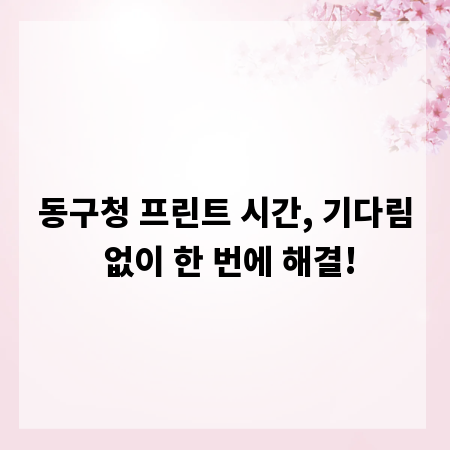 동구청 프린트 시간, 기다림 없이 한 번에 해결!