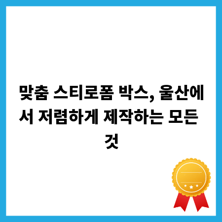 맞춤 스티로폼 박스, 울산에서 저렴하게 제작하는 모든 것