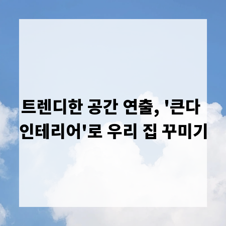 트렌디한 공간 연출, '큰다 인테리어'로 우리 집 꾸미기